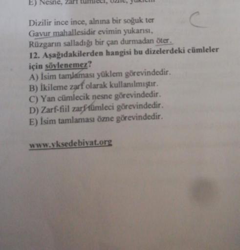 E) Nesne, zari
c
Dizilir ince ince, alnına bir soğuk ter
Gavur mahallesidir evimin yukarısı,
Rüzgarın salladığı bir çan durmadan öter.
12. Aşağıdakilerden hangisi bu dizelerdeki cümleler
için söylenemez?
A) İsim tamlaması yüklem görevindedir.
B) İkileme za