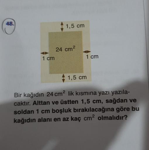 48.
1,5 cm
24 cm2
1 cm
1 cm
1,5 cm
Bir kağıdın 24 cm lik kısmına yazı yazıla-
caktır. Alttan ve üstten 1,5 cm, sağdan ve
soldan 1 cm boşluk bırakılacağına göre bu
kağıdın alanı en az kaç cmolmalıdır?
2