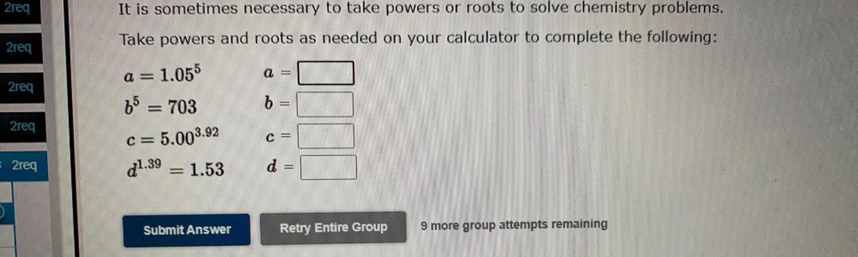 2req
It is sometimes necessary to take powers or roots to solve chemistry problems.
Take powers and roots as needed on your calculator to complete the following:
2req
a =
1.055
a =
2req
65 = 703
b
=
2req
c=5.003.92
=
C =
- 2req
21.39 = 1.53
-
d
=
=
Submit Answer
Retry Entire Group
9 more group attempts remaining