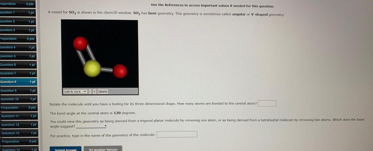 reparation
O pts
Use the References to access important values if needed for this question.
Ruestion 1
1 pt
A model for S02 is shown in the chem3D window. So, has bent geometry. This geometry is sometimes called angular or V-shaped geometry.
Question 2
1 pt
Question 3
1 pt
Preparation
O pts
Question 4
1 pt
Question 5
1 pt
Question 6
1 pt
Question 7
1 pt
Question 8
1 pt
Question 9
1 pt
ball & stick
+ labels
Question 10
1 pt
Rotate the molecule until you have a feeling for its three-dimensional shape. How many atoms are bonded to the central atom?
Preparation
O pts
Question 11
1 pt
The bond angle at the central atom is 120 degrees.
You could view this geometry as being derived from a trigonal planar molecule by removing one atom, or as being derived from a tetrahedral molecule by removing two atoms. Which does the bond
angle suggest?
Question 12
1 pt
Question 13
1 pt
For practice, type in the name of the geometry of the molecule:
Preparation
opts
Question 14
1 pt
Submit Answer
Try Another Version