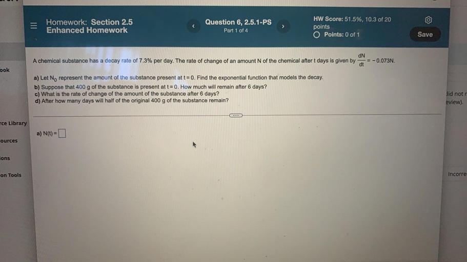Homework: Section 2.5
Enhanced Homework
Question 6, 2.5.1-PS
Part 1 of 4
>
HW Score: 51.5%, 10.3 of 20
points
O Points: 0 of 1
Save
A chemical substance has a decay rate of 7.3% per day. The rate of change of an amount N of the chemical after t days is given by
dN
= -0.073N.
dt
ook
a) Let No represent the amount of the substance present at t = 0. Find the exponential function that models the decay.
b) Suppose that 400 g of the substance is present at t= 0. How much will remain after 6 days?
c) What is the rate of change of the amount of the substance after 6 days?
d) After how many days will half of the original 400 g of the substance remain?
did not
eview)
rce Library
a) N(t)=
cources
A
ions
on Tools
Incorre