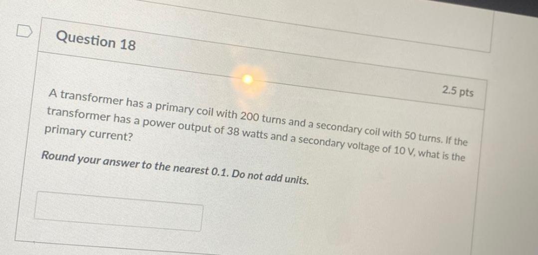 Question 18
2.5 pts
A transformer has a primary coil with 200 turns and a secondary coil with 50 turns. If the
transformer has a power output of 38 watts and a secondary voltage of 10 V, what is the
primary current?
Round your answer to the nearest 0.1. Do not add units.