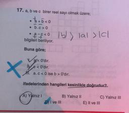 17. a, b ve c birer reel sayı olmak üzere;
t + 5 < 0
• b.c> 0
po 15)) lal > ICI
16l>
acco
bilgileri beriliyor.
Buna göre;
arc O'dır.
XY
€ < O'dır.
M. a.c<0 ise b > O'dır.
ifadelerinden hangileri kesinlikle doğrudur?
A) Yalnız!
B) Yalnız 11
D) I ve III
C) Yalnız III
E) II ve III