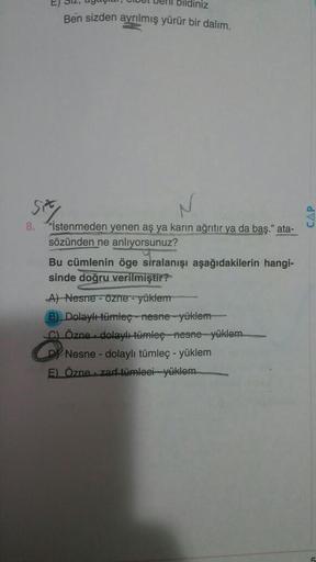 bildiniz
Ben sizden ayrılmış yürür bir dalım.
507
8. "İstenmeden yenen aş ya karın ağrıtır ya da baş." ata-
sözünden ne anlıyorsunuz?
Bu cümlenin öge siralanışı aşağıdakilerin hangi-
sinde doğru verilmiştir?
A) Nesne - Özne - yüklem
B) Dolaylümleç - nesne