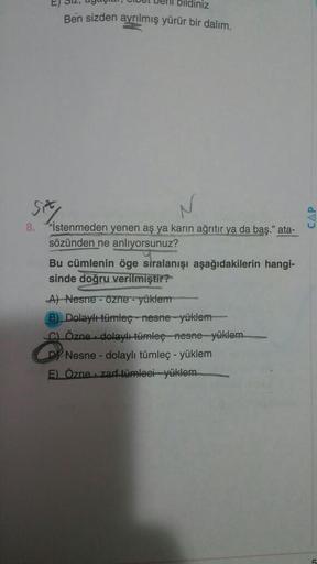 bildiniz
Ben sizden ayrılmış yürür bir dalım.
507
8. "İstenmeden yenen aş ya karın ağrıtır ya da baş." ata-
sözünden ne anlıyorsunuz?
Bu cümlenin öge siralanışı aşağıdakilerin hangi-
sinde doğru verilmiştir?
A) Nesne - Özne - yüklem
B) Dolaylümleç - nesne 