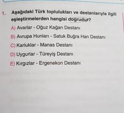 1. Aşağıdaki Türk toplulukları ve destanlarıyla ilgili
eşleştirmelerden hangisi doğrudur?
A) Avarlar - Oğuz Kağan Destanı
B) Avrupa Hunları - Satuk Buğra Han Destanı
C) Karluklar - Manas Destani
-
D) Uygurlar - Türeyiş Destanı
E) Kırgızlar - Ergenekon Destanı
