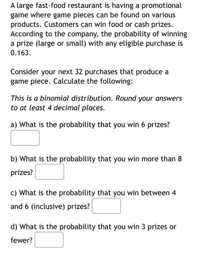 A large fast-food restaurant is having a promotional
game where game pieces can be found on various
products. Customers can win food or cash prizes.
According to the company, the probability of winning
a prize (large or small) with any eligible purchase is
0.163.
Consider your next 32 purchases that produce a
game piece. Calculate the following:
This is a binomial distribution. Round your answers
to at least 4 decimal places.
a) What is the probability that you win 6 prizes?
b) What is the probability that you win more than 8
prizes?
c) What is the probability that you win between 4
and 6 (inclusive) prizes?
d) What is the probability that you win 3 prizes or
fewer?
