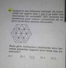 18. Aşağıda bir sayı bulmacası verilmiştir. Bu bulma-
cadaki her üçgenin içine 1 den 6 ya kadar olan
rakamlardan biri yazılacaktır.
Aynı zamanda her
işaretlenmiş siyah noktanın çevresindeki altı üç-
genin içinde farklı rakamlar bulunacaktır.
5
6
?
3
3
4
2
1
6
4
1
3
3
2
Buna göre, bulmacanın çözümünde soru işa-
retiyle gösterilen üçgenin içine hangi sayı ya-
zılmalıdır?
A) 1
B) 2
C) 3
D) 4
E) 5