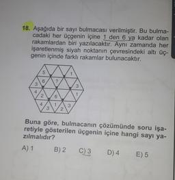 18. Aşağıda bir sayı bulmacası verilmiştir. Bu bulma-
cadaki her üçgenin içine 1 den 6 ya kadar olan
rakamlardan biri yazılacaktır.
Aynı zamanda her
işaretlenmiş siyah noktanın çevresindeki altı üç-
genin içinde farklı rakamlar bulunacaktır.
5
6
?
3
3
4
2
1
6
4
1
3
3
2
Buna göre, bulmacanın çözümünde soru işa-
retiyle gösterilen üçgenin içine hangi sayı ya-
zılmalıdır?
A) 1
B) 2
C) 3
D) 4
E) 5
