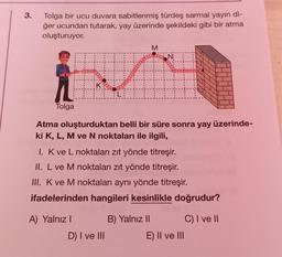 3.
Tolga bir ucu duvara sabitlenmiş türdeş sarmal yayın di-
ğer ucundan tutarak, yay üzerinde şekildeki gibi bir atma
oluşturuyor.
M
revealed
Recevere essere section
K
L:
Tolga
Atma oluşturduktan belli bir süre sonra yay üzerinde-
ki K, L, M ve N noktaları ile ilgili,
I. Kve L noktaları zıt yönde titreşir.
II. L ve M noktaları zıt yönde titreşir.
III. K ve M noktaları aynı yönde titreşir.
ifadelerinden hangileri kesinlikle doğrudur?
A) Yalnız!
B) Yalnız 11 C) I ve II
E) II ve III
D) I ve III