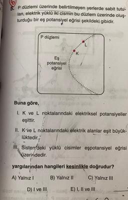 5. p düzlemi üzerinde belirtilmeyen yerlerde sabit tutu-
lan, elektrik yüklü iki cismin bu düzlem üzerinde oluş-
turduğu bir eş potansiyel eğrisi şekildeki gibidir.
P düzlemi
L
K.
Eş
potansiyel
eğrisi
Buna göre,
I. K ve L noktalarındaki elektriksel potansiyeller
eşittir.
II. Kve L noktalarındaki elektrik alanlar eşit büyük-
lüktedir.
III, Sistem deki yüklü cisimler eşpotansiyel eğrisi
üzerindedir.
yargılarından hangileri kesinlikle doğrudur?
A) Yalnız!
B) Yalnız II
C) Yalnız III
D) I ve III
E) I, II ve III
.
