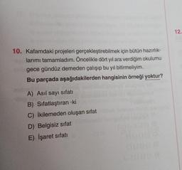 12.
10. Kafamdaki projeleri gerçekleştirebilmek için bütün hazırlık-
larımı tamamladım. Öncelikle dört yıl ara verdiğim okulumu
gece gündüz demeden çalışıp bu yıl bitirmeliyim.
Bu parçada aşağıdakilerden hangisinin örneği yoktur?
A) Asil sayı sıfatı
B) Sifatlaştıran -ki
C) İkilemeden oluşan sifat
D) Belgisiz sifat
E) İşaret sıfatı
0000
