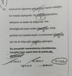 21. Antrenörüm öğrenme yeteneğime hayran kaldığını
her firsatta söylüyordu. Üç haftada özlemlerim,
11
isteklerim ne kadar da değişmişti. Eve
döndüğümde bana verilen kitapçıktan, kolay
III
gözüken üç hareketi seçtim ve antrenman bittiğinde
IV
ben de bir külçe gibi yatağıma yığılmıştım.
V
Bu parçadaki numaralanmış sözcüklerden
hangileri hem yapım hem de çekim eki,
almamıştır?
A) Yalnız 11
C) I ve II
B) Yalnız V
D) Il ve IV
E) III ve v
