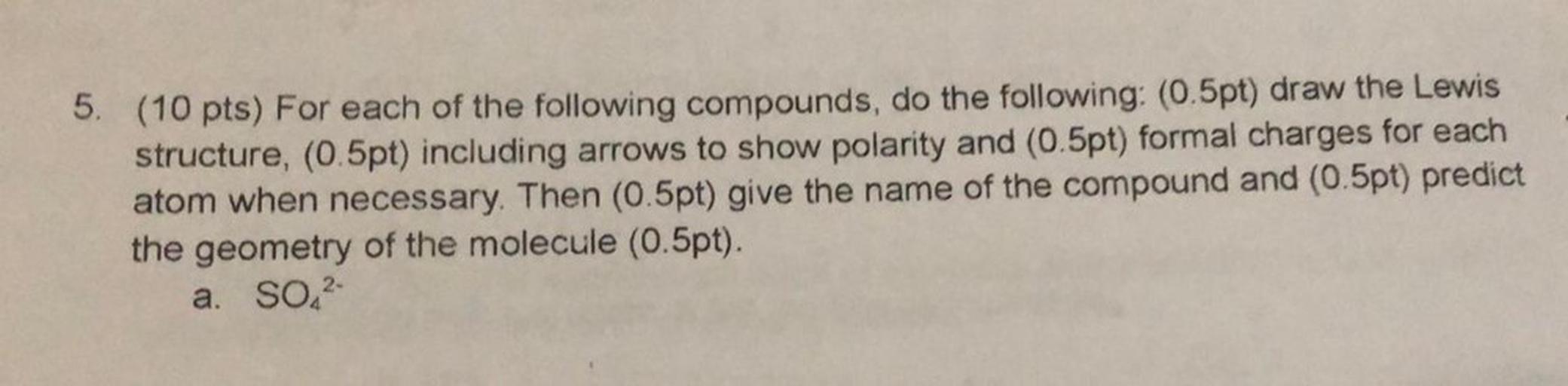 5. (10 pts) For each of the following compounds, do the following: (0.5pt) draw the Lewis
structure, (0.5pt) including arrows to show polarity and (0.5pt) formal charges for each
atom when necessary. Then (0.5pt) give the name of the compound and (0.5pt) predict
the geometry of the molecule (0.5pt).
a. SO2-