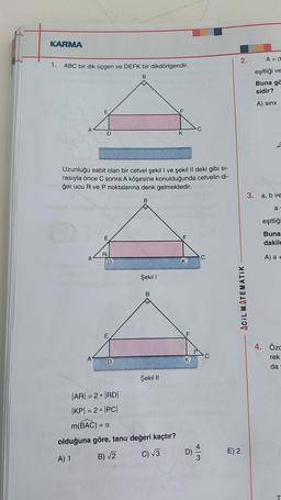 KARMA
2.
A = (t
1.
ABC bir dik üçgen ve DEFK bir dikdörtgendir.
eşitliği ve
B
Buna ga
sidir?
A) sinx
E
A
C
D
K
Uzunluğu sabit olan bir cetvel şekil I ve şekil II deki gibi si-
rasıyla önce C sonra A köşesine konulduğunda cetvelin di-
1ğer ucu R ve P noktalarına denk gelmektedir.
3. a, b ve
B
a
OD
eşitliği
E
F
Buna
dakil
R
A
C
A) a +
D
K
Şekil 1
B
ACIL MATEMATIK
E
F
C
A
4. Özc
rek
da
Şekil 11
|AR= 2|RDI
|KPI = 2 • IPCI
m(BAC) = a
olduğuna göre, tana değeri kaçtır?
C) 13
E) 2
A) 1
B) V