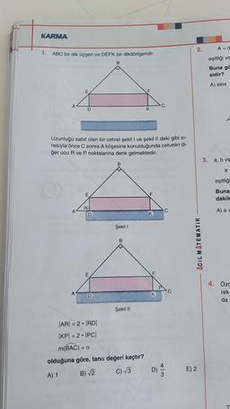 KARMA
2.
A = (t
1.
ABC bir dik üçgen ve DEFK bir dikdörtgendir.
eşitliği ve
B
Buna ga
sidir?
A) sinx
E
A
C
D
K
Uzunluğu sabit olan bir cetvel şekil I ve şekil II deki gibi si-
rasıyla önce C sonra A köşesine konulduğunda cetvelin di-
1ğer ucu R ve P noktalarına denk gelmektedir.
3. a, b ve
B
a
OD
eşitliği
E
F
Buna
dakil
R
A
C
A) a +
D
K
Şekil 1
B
ACIL MATEMATIK
E
F
C
A
4. Özc
rek
da
Şekil 11
|AR= 2|RDI
|KPI = 2 • IPCI
m(BAC) = a
olduğuna göre, tana değeri kaçtır?
C) 13
E) 2
A) 1
B) V
