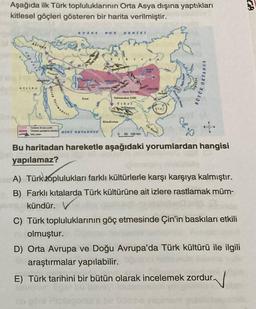 TA
Aşağıda ilk Türk topluluklarının Orta Asya dışına yaptıkları
kitlesel göçleri gösteren bir harita verilmiştir.
B-UZ
DENIZ
BOXOK OKYANUS
GA
Tann Daglan
VODIL
Arap Yor
Iran
Ta 16
TIS.
Nya Desa
Hindistan
WINT OKYANUSU
0 50 100 km
Bu haritadan hareketle aşağıdaki yorumlardan hangisi
yapılamaz?
A) Türk toplulukları farklı kültürlerle karşı karşıya kalmıştır.
B) Farklı kıtalarda Türk kültürüne ait izlere rastlamak müm-
kündür.
C) Türk topluluklarının göç etmesinde Çin'in baskıları etkili
olmuştur.
D) Orta Avrupa ve Doğu Avrupa'da Türk kültürü ile ilgili
araştırmalar yapılabilir.
E) Türk tarihini bir bütün olarak incelemek zordur.
V