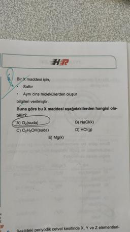 HR
Bir
X maddesi için,
Saftır
Aynı cins moleküllerden oluşur
bilgileri verilmiştir.
Buna göre bu X maddesi aşağıdakilerden hangisi ola-
bilir?
A) O2(suda)
B) NaCl(k)
C) C2H5OH(suda)
D) HCl(g)
E) Mg(k)
Umu
H
1
Sekildeki periyodik cetvel kesitinde X, Y ve z elementleri-