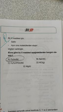 HR
Bir
X maddesi için,
Saftır
Aynı cins moleküllerden oluşur
bilgileri verilmiştir.
Buna göre bu X maddesi aşağıdakilerden hangisi ola-
bilir?
A) O2(suda)
B) NaCl(k)
C) C2H5OH(suda)
D) HCl(g)
E) Mg(k)
Umu
H
1
Sekildeki periyodik cetvel kesitinde X, Y ve z elementleri-
