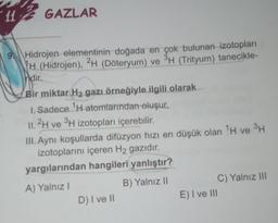 11 GAZLAR
9
Hidrojen elementinin doğada en çok bulunan izotopları
H (Hidrojen), 2H (Döteryum) ve 3H (Trityum) tanecikle-
ndir.
Bir miktar H2 gazı örneğiyle ilgili olarak
1. Sadece TH atomlarından oluşur.
11.2H ve 3H izotopları içerebilir.
III. Aynı koşullarda difüzyon hizi en düşük olan TH ve PH
izotoplarını içeren H2 gazıdır.
yargılarından hangileri yanlıştır?
B) Yalnız 11
A) Yalnız!
C) Yalnız III
E) I ve III
D) I ve II
