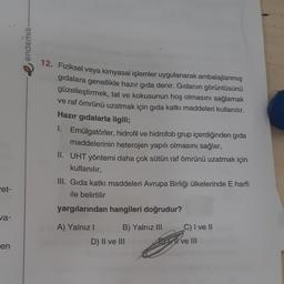 endemik
12. Fiziksel veya kimyasal işlemler uygulanarak ambalajlanmış
gidalara genellikle hazır gıda denir. Gıdanın görüntüsünü
güzelleştirmek, tat ve kokusunun hoş olmasını sağlamak
ve raf ömrünü uzatmak için gida katkı maddeleri kullanılır.
Hazır gıdalarla ilgili;
1. Emülgatörler, hidrofil ve hidrofob grup içerdiğinden gida
maddelerinin heterojen yapılı olmasını sağlar,
II. UHT yöntemi daha çok sütün raf ömrünü uzatmak için
kullanılır,
III. Gida katkı maddeleri Avrupa Birliği ülkelerinde E harfi
ile belirtilir
et-
yargılarından hangileri doğrudur?
va-
A) Yalnız ! B) Yalnız III C) I ve II
D) II ve III Sove III
en
