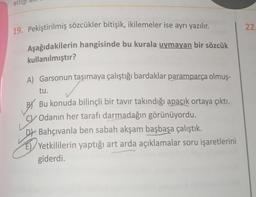 ettig
22.
19. Pekiştirilmiş sözcükler bitişik, ikilemeler ise ayrı yazılır.
Aşağıdakilerin hangisinde bu kurala uymayan bir sözcük
kullanılmıştır?
A) Garsonun taşımaya çalıştığı bardaklar paramparça olmuş-
tu.
BY Bu konuda bilinçli bir tavır takındığı apaçık ortaya çıktı.
C/ Odanın her tarafı darmadağın görünüyordu.
Db Bahçıvanla ben sabah akşam başbaşa çalıştık.
El/Yetkililerin yaptığı art arda açıklamalar soru işaretlerini
giderdi.
