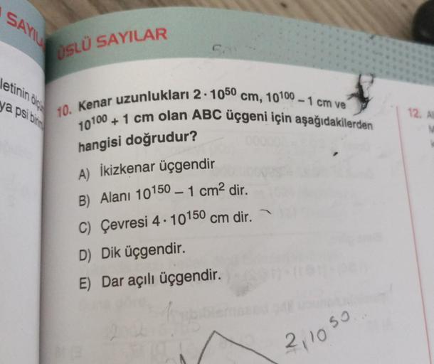 SA
ÜSLÜ SAYILAR
letinin
ya psi binin
10. Kenar uzunlukları 2.100° cm, 10100 - 1 cm ve
10100 + 1 cm olan ABC üçgeni için aşağıdakilerden
12. A
M
hangisi doğrudur?
A) İkizkenar üçgendir
B) Alanı 10150 – 1 cm2 dir.
C) Çevresi 4 . 10150 cm dir.
D) Dik üçgendir