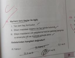 C
13. 1
11. Merhem türü ilaçlar ile ilgili;
IL
IN
I. Yarı sert ilaç formudur.
II. Etken maddesi dağıtıcı bir faz içinde bulunur.
III. Etken maddenin cilt salgılarına hızlı bir şekilde karışma-
si amacıyla cilt ve mukoza yoluyla alınır.
ifadelerinden hangileri doğrudur?
C) I ve II
B) Yalnız 11
A) Yalnız !
Il ve III
D) II ve II
@
29