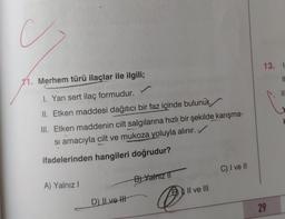 C
13. 1
11. Merhem türü ilaçlar ile ilgili;
IL
IN
I. Yarı sert ilaç formudur.
II. Etken maddesi dağıtıcı bir faz içinde bulunur.
III. Etken maddenin cilt salgılarına hızlı bir şekilde karışma-
si amacıyla cilt ve mukoza yoluyla alınır.
ifadelerinden hangileri doğrudur?
C) I ve II
B) Yalnız 11
A) Yalnız !
Il ve III
D) II ve II
@
29
