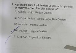 1. Aşağıdaki Türk toplulukları ve destanlarıyla ilgili
eşleştirmelerden hangisi doğrudur?
A) Avarlar - Oğuz kağan Destanı
B) Avrupa Hunları - Satuk Buğra Han Destanı
-
C) Karluklar - Manas Destanı
Uygurlar - Türeyiş Destani
E) Kırgızlar - Ergenekon Destanı