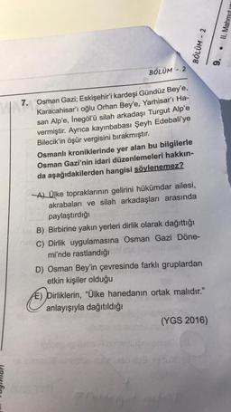 II. Mahmut
BÖLÜM - 2
9.
BÖLÜM - 2
7.
7. Osman Gazi; Eskişehir'i kardeşi Gündüz Bey'e,
Karacahisar'ı oğlu Orhan Bey'e, Yarhisar'ı Ha-
san Alp'e, İnegöl'ü silah arkadaşı Turgut Alp'e
vermiştir. Ayrıca kayınbabası Şeyh Edebali'ye
Bilecik'in öşür vergisini bır