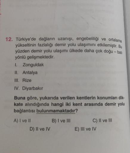 -
12. Türkiye'de dağların uzanışı, engebeliliği ve ortalama
yükseltinin fazlalığı demir yolu ulaşımını etkilemiştir. Bu
yüzden demir yolu ulaşımı ülkede daha çok doğu – bati
yönlü gelişmektedir.
I. Zonguldak
II. Antalya
III. Rize
IV. Diyarbakır
Buna göre, 