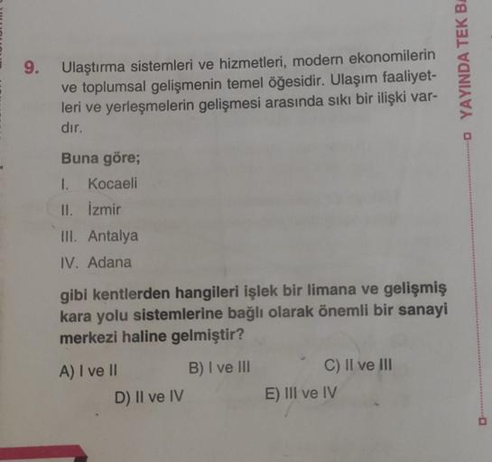 9.
Ulaştırma sistemleri ve hizmetleri, modern ekonomilerin
ve toplumsal gelişmenin temel öğesidir. Ulaşım faaliyet-
leri ve yerleşmelerin gelişmesi arasında sıkı bir ilişki var-
dır.
YAYINDA TEK B.
Buna göre;
1. Kocaeli
II. İzmir
III. Antalya
IV. Adana
gib