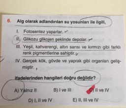 6. Alg olarak adlandırılan su yosunları ile ilgili,
I. Fotosentez yaparlar.
1. Glikozu glikojen şeklinde depolar.
III. Yeşil, kahverengi, altın sarısı ve kırmızı gibi farklı
renk pigmentlerine sahiptir.
IV. Gerçek kök, gövde ve yaprak gibi organlari geliş-
miştir.
ifadelerinden hangileri doğru değildir?
A) Yalnız II
B) I ve III
C) II ve IV
D) I, II ve IV
E) II, III ve IV