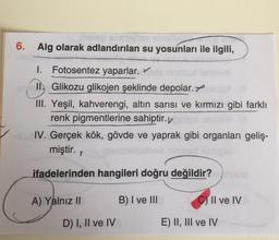 6. Alg olarak adlandırılan su yosunları ile ilgili,
I. Fotosentez yaparlar.
1. Glikozu glikojen şeklinde depolar.
III. Yeşil, kahverengi, altın sarısı ve kırmızı gibi farklı
renk pigmentlerine sahiptir.
IV. Gerçek kök, gövde ve yaprak gibi organlari geliş-
miştir.
ifadelerinden hangileri doğru değildir?
A) Yalnız II
B) I ve III
C) II ve IV
D) I, II ve IV
E) II, III ve IV
