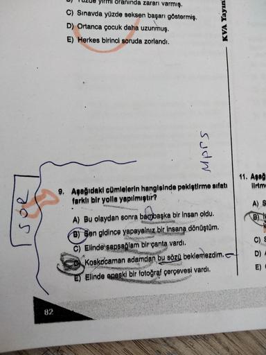 oranında zararı varmış.
C) Sınavda yüzde seksen başarı göstermiş.
D) Ortanca çocuk daha uzunmuş.
E) Herkes birinci soruda zorlandı.
KVA Yayın
sudn
11. Aşağ
Ilrtm
9. Aşağıdaki cümlelerin hangisinde pekiştirme sıfatı
farklı bir yolla yapılmıştır?
A) S
B)
OS