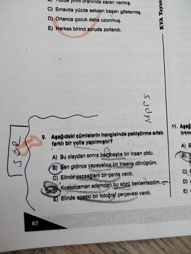 oranında zararı varmış.
C) Sınavda yüzde seksen başarı göstermiş.
D) Ortanca çocuk daha uzunmuş.
E) Herkes birinci soruda zorlandı.
KVA Yayın
sudn
11. Aşağ
Ilrtm
9. Aşağıdaki cümlelerin hangisinde pekiştirme sıfatı
farklı bir yolla yapılmıştır?
A) S
B)
OS
