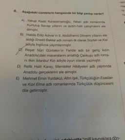 ram
ma
8.
ra
Aşağıdaki cümlelerin hangisinde bir bilgi yanlışı vardır?
ru
A) Yakup Kadri Karaosmanoğlu, Yaban adlı romanında
Kurtuluş Savaşı yıllarını ve aydın-halk çatışmasını ele
almıştır.
B) Halide Edip Adıvar'ın II. Abdülhamit Dönemi yıllarını ele
aldığı Sinekli Bakkal adlı romanı ilk olarak Soytarı ve Kızı
adıyla İngilizce yayımlanmıştır.
Reşat Nuri Güntekin'in Feride adlı bir genç kızın
Anadolu'daki maceralarını anlattığı Çalıkuşu adlı roma-
ni ilkin İstanbul Kızı adıyla oyun olarak yazmıştır.
D) Refik Halit Karay, Memleket Hikâyeleri adlı yapıtında
Anadolu gerçeklerini ele almıştır.
E) Mehmet Emin Yurdakul, Altın Işık, Türkçülüğün Esasları
ve Kızıl Elma adlı romanlarında Türkçülük düşüncesini
dile getirmiştir.
ndohivatta "mili kaynaklara dön-