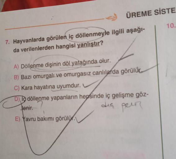 ÜREME SİSTE
10.
7. Hayvanlarda görülen iç döllenmeyle ilgili aşağı-
da verilenlerden hangisi yanlıştır?
A) Döllenme dişinin döl yatağında olur.
B) Bazı omurgalı ve omurgasız canlılarda görülür
C) Kara hayatına uyumdur.
D), 10 döllenme yapanların hepsinde i