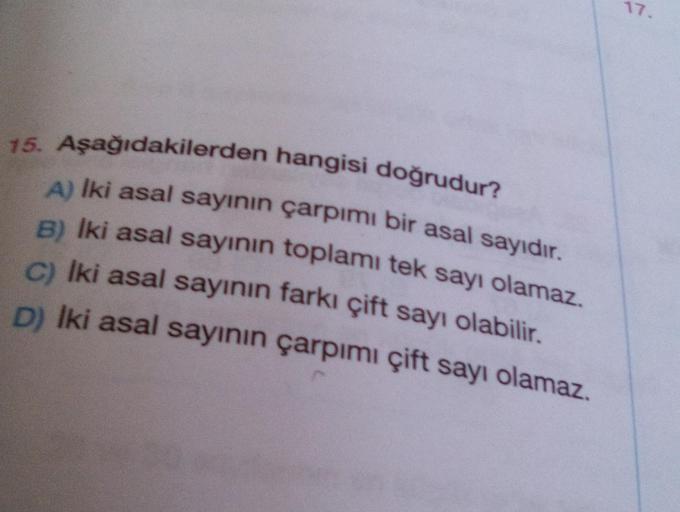 17.
75. Aşağıdakilerden hangisi doğrudur?
A) Iki asal sayının çarpımı bir asal sayıdır.
B) Iki asal sayının toplamı tek sayı olamaz.
c) Iki asal sayının farkı çift sayı olabilir.
D) Iki asal sayının çarpımı çift sayı olamaz.
.