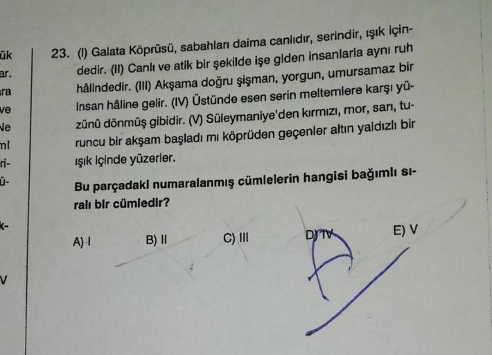 ük
ar.
ira
ve
ve
23. (1) Galata Köprüsü, sabahları daima canlıdır, serindir, ışık için-
dedir. (II) Canlı ve atik bir şekilde işe giden insanlarla aynı ruh
hålindedir. (III) Akşama doğru şişman, yorgun, umursamaz bir
insan haline gelir. (IV) Üstünde esen s