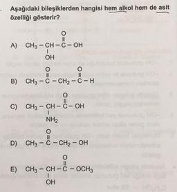 Aşağıdaki bileşiklerden hangisi hem alkol hem de asit
özelliği gösterir?
O
II
CH3 - CH - C-OH
A)
(
OH
O
O
II
B) CH3 - C - CH2 - C-H
&
O=0
C) CH3 - CH - C-OH
1
NH2
O
II
D) CH3 - C - CH2 – OH
D8--
-
O
II
E) CH3 - CH - C - OCH3
I
OH
-