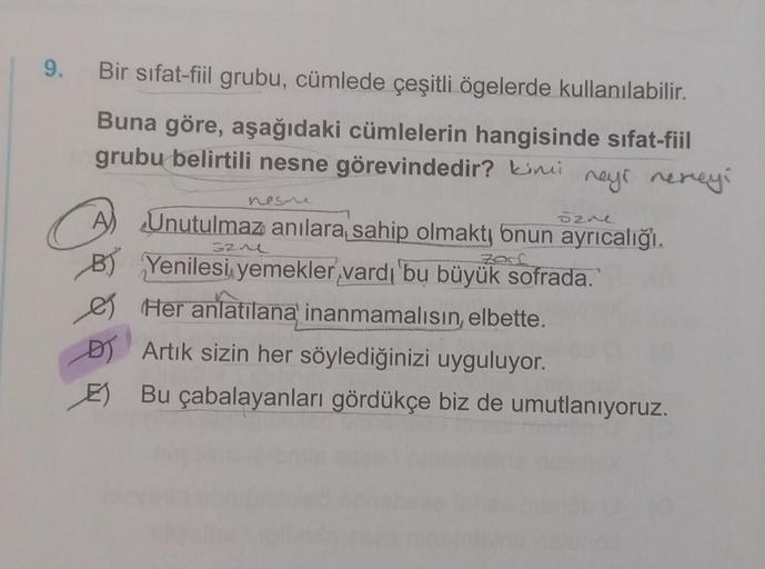 9.
Bir sıfat-fiil grubu, cümlede çeşitli ögelerde kullanılabilir.
Buna göre, aşağıdaki cümlelerin hangisinde sıfat-fiil
grubu belirtili nesne görevindedir? Kini
neys nereyi
sane
zard
A) Unutulmaz anılara sahip olmakty onun ayrıcalığı.
B) Yenilesi yemekler