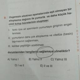 8. Oogenezin sitokinez aşamalarında eşit olmayan bir
sitoplazma dağılımı ile yumurta ve daha küçük ha-
cimli kutup hücrelerinin oluşması;
1. farklı türe ait spermlerin yumurtaya girişinin engel-
1
lenmesi,
II. yumurtanın daha çok sitoplazma ve vitellüs (besin)
taşımasının sağlanması,
III. kalıtsal çeşitliliğin azaltılması
DOH
K
durumlarından hangilerini sağlamaya yöneliktir?
A) Yalnız !
B) Yalnız I
C) Yalnız III
D) I ve II
E) II ve III