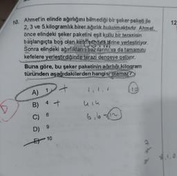 12
10. Ahmet'in elinde ağırlığını bilmediği bir şeker paketi ile
2, 3 ve 5 kilogramlık birer ağırlık bulunmaktadır. Ahmet,
önce elindeki şeker paketini eşit kollu bir terazinin
başlangıçta boş olan kefdferinden birine yerlestiriyor.
Sonra elindeki ağırlıkların bazılarini ya da tamamını
kefelere yerleştirdiğinde terazi dengeye gelivor.
Buna göre, bu şeker paketinin ağırlıõi kilogram
türünden aşağıdakilerden hangisi olamaz?
A
A) I
B)
4
+
u iu
6
C)
6,67812
9
D)
Et 10