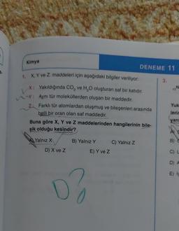 Kimya
RE
TIN
DENEME 11
X. Y ve Z maddeleri için aşağıdaki bilgiler veriliyor: 3.
X: Yakıldığında CO, ve H,O oluşturan saf bir katıdır.
: Aynı tür moleküllerden oluşan bir maddedir.
Yuk
Z: Farklı tür atomlardan oluşmuş ve bileşenleri arasında
lerir
belli bir oran olan saf maddedir.
yan
Buna göre X, Y ve Z maddelerinden hangilerinin bile-
şik olduğu kesindir?
AE
Yalnız X
B) Yalnız Y C) Yalnız Z
E) Y ve z
D) X ve Z
C)
D A
E)