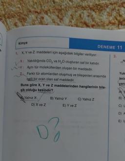 Kimya
RE
TIN
DENEME 11
X. Y ve Z maddeleri için aşağıdaki bilgiler veriliyor: 3.
X: Yakıldığında CO, ve H,O oluşturan saf bir katıdır.
: Aynı tür moleküllerden oluşan bir maddedir.
Yuk
Z: Farklı tür atomlardan oluşmuş ve bileşenleri arasında
lerir
belli bir oran olan saf maddedir.
yan
Buna göre X, Y ve Z maddelerinden hangilerinin bile-
şik olduğu kesindir?
AE
Yalnız X
B) Yalnız Y C) Yalnız Z
E) Y ve z
D) X ve Z
C)
D A
E)
