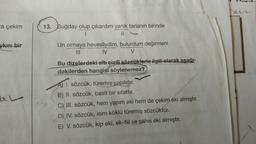 hur
a çekim
13. Buğday olup çıkardım yanık tarlanın birinde
1
ykırı bir
Un olmaya hevesliydim, bulurdum değirmeni
IV
V
di.
Bu dizelerdeki altı çizili sözcüklerle ilgili olarak aşağı-
dakilerden hangisi söylenemez?
A) I. sözcük, türemiş yapılıdır.
) ,
B) II. sözcük, basit bir sifattır.
C) III. sözcük, hem yapım eki hem de çekim eki almıştır.
D) IV. sözcük, isim köklü türemiş sözcüktür.
E) V. sözcük, kip eki, ek-fiil ve şahıs eki almıştır.
<