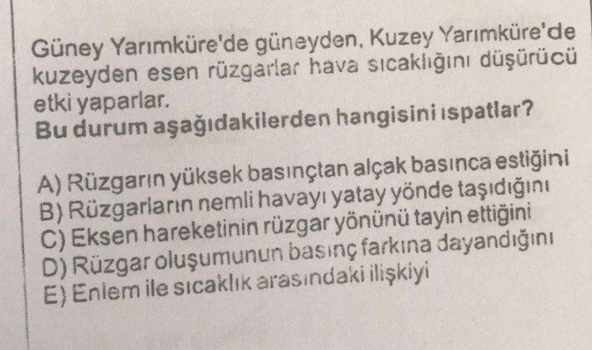 Güney Yarımküre'de güneyden, Kuzey Yarımküre'de
kuzeyden esen rüzgarlar hava sıcaklığını düşürücü
etki yaparlar.
Bu durum aşağıdakilerden hangisini ispatlar?
A) Rüzgarın yüksek basınçtan alçak basınca estiğini
B) Rüzgarların nemli havayı yatay yönde taşıdı