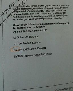 Osmanlı'da yeni tarzda eğitim yapan okulların yanı sıra
sıbyan mektepleri, mahalle mektepleri ve medreseler
Saşlıca özelliği olan ikilik, birçok alanda olduğu gibi
eğitim alanında da kendini göstermiş ve ayrı çağların
kurumları yan yana yaşamaya devam etmiştir.
M'ye aittir.
um veya aliyetlerini sürdürmüşlerdir. Tanzimat Dönemi'nin
um veyackufuluş
Cumhuriyet Dönemi'nde aşağıdakilerin hangisiyle
bu duruma son verilmiştir?
A) Yeni Türk Harflerinin kabulü
B) Üniversite Reformu
C) Türk Medeni Kanunu
D) Tevhid-i Tedrisat Kanunu
E) Türk Dil Kurumunun kurulması
niğer sayfaya geç